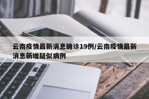 云南疫情最新消息确诊19例/云南疫情最新消息新增疑似病例