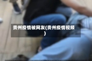 贵州疫情被网友(贵州疫情视频)