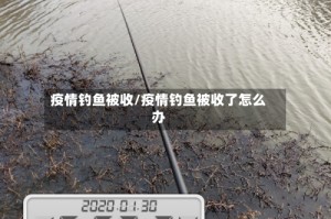 疫情钓鱼被收/疫情钓鱼被收了怎么办