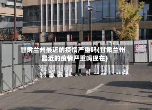 甘肃兰州最近的疫情严重吗(甘肃兰州最近的疫情严重吗现在)-第1张图片