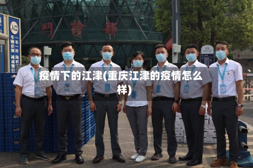 疫情下的江津(重庆江津的疫情怎么样)-第2张图片