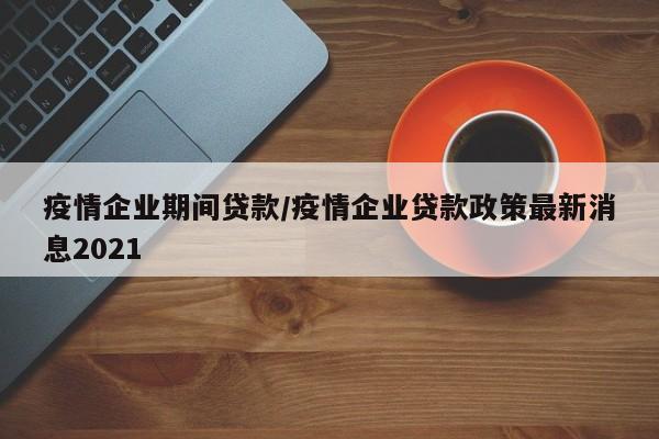 疫情企业期间贷款/疫情企业贷款政策最新消息2021
