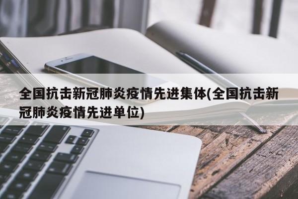 全国抗击新冠肺炎疫情先进集体(全国抗击新冠肺炎疫情先进单位)